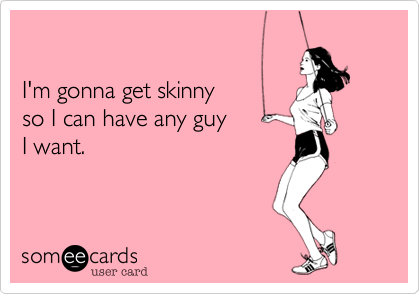 

I'm gonna get skinny 
so I can have any guy 
I want. 