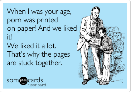 When I was your age,
porn was printed
on paper! And we liked
it!
We liked it a lot.
That's why the pages
are stuck together.