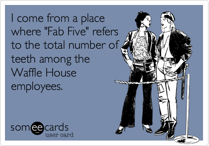 I come from a place
where "Fab Five" refers
to the total number of
teeth among the
Waffle House
employees.