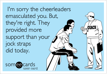  I'm sorry the cheerleaders
emasculated you. But,
they're right. They
provided more
support than your
jock straps
did today.