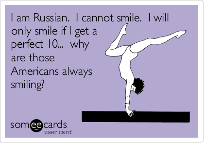 I am Russian.  I cannot smile.  I will only smile if I get a
perfect 10...  why
are those
Americans always
smiling?