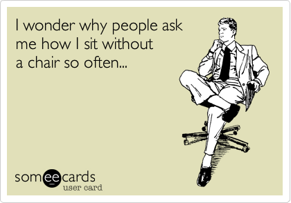 I wonder why people ask
me how I sit without
a chair so often...