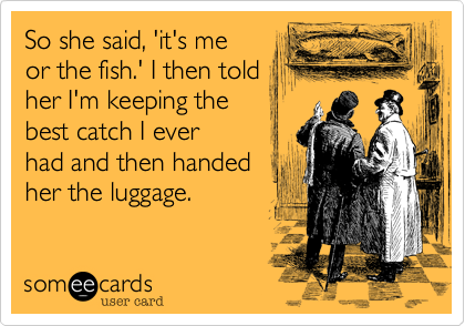 So she said, 'it's me
or the fish.' I then told
her I'm keeping the
best catch I ever
had and then handed
her the luggage.