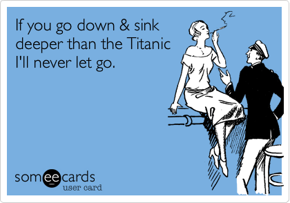 If you go down & sink
deeper than the Titanic
I'll never let go.