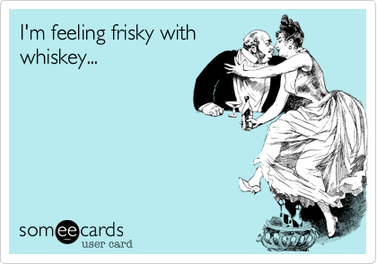 I'm feeling frisky with
whiskey...
