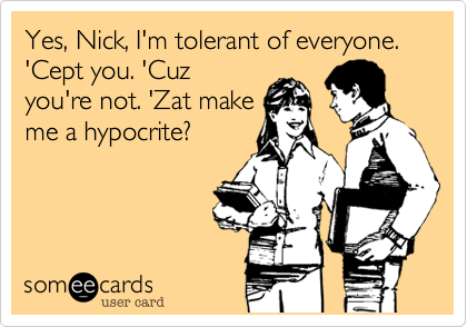 Yes, Nick, I'm tolerant of everyone. 'Cept you. 'Cuz
you're not. 'Zat make
me a hypocrite?