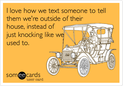 I love how we text someone to tell them we're outside of their
house, instead of
just knocking like we
used to.