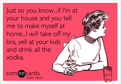 Just so you know...if I'm at
your house and you tell
me to make myself at
home...I will take off my
bra, yell at your kids
and drink all the
vodka.