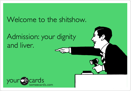 
Welcome to the shitshow.

Admission: your dignity
and liver.