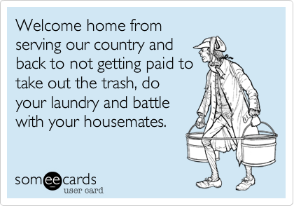 Welcome home from
serving our country and
back to not getting paid to
take out the trash, do
your laundry and battle
with your housemates.