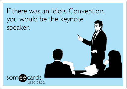 If there was an Idiots Convention, you would be the keynote
speaker.