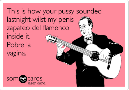 This is how your pussy sounded lastnight wilst my penis
zapateo del flamenco
inside it. 
Pobre la
vagina.
