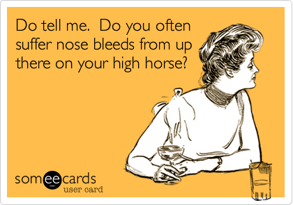 Do tell me.  Do you often
suffer nose bleeds from up
there on your high horse?