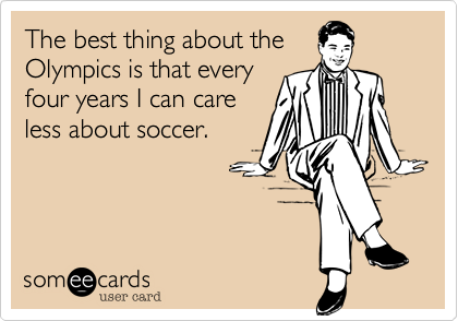 The best thing about the
Olympics is that every
four years I can care
less about soccer.