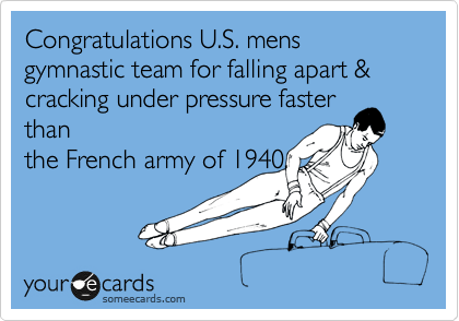 Congratulations U.S. mens gymnastic team for falling apart & cracking under pressure faster
than
the French army of 1940.