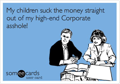 My children suck the money straight out of my high-end Corporate asshole! 