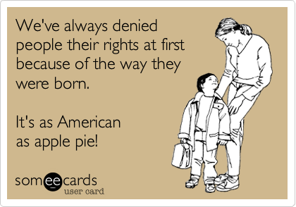 We've always denied 
people their rights at first
because of the way they
were born.     

It's as American 
as apple pie!