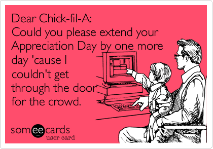 Dear Chick-fil-A: 
Could you please extend your
Appreciation Day by one more
day 'cause I
couldn't get
through the door
for the crowd. 