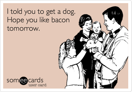 I told you to get a dog.
Hope you like bacon
tomorrow.