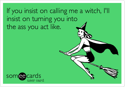 If you insist on calling me a witch, I'll insist on turning you into
the ass you act like.