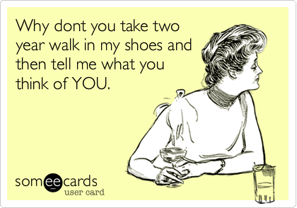 Why dont you take two
year walk in my shoes and
then tell me what you
think of YOU. 