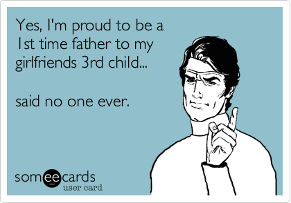 Yes, I'm proud to be a
1st time father to my
girlfriends 3rd child...

said no one ever.