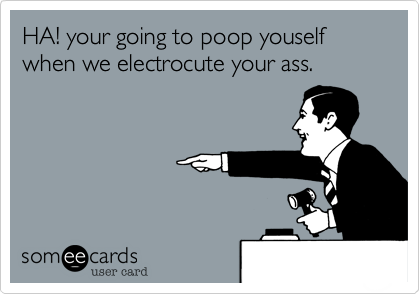 HA! your going to poop youself 
when we electrocute your ass.