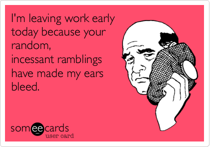 I'm leaving work early
today because your
random,
incessant ramblings
have made my ears
bleed.