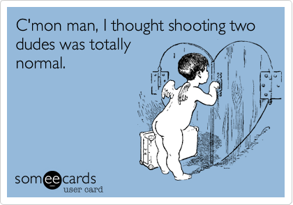 C'mon man, I thought shooting two dudes was totally
normal.