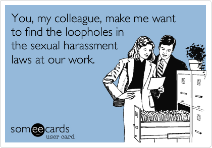 You, my colleague, make me want to find the loopholes in 
the sexual harassment 
laws at our work.