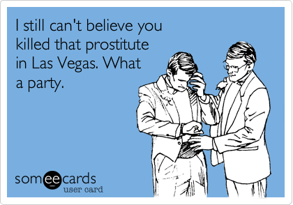 I still can't believe you 
killed that prostitute
in Las Vegas. What
a party.