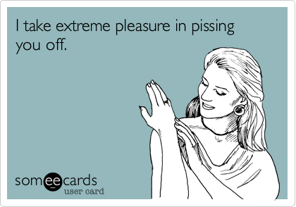 I take extreme pleasure in pissing you off. 