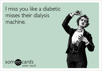 I miss you like a diabetic 
misses their dialysis 
machine.