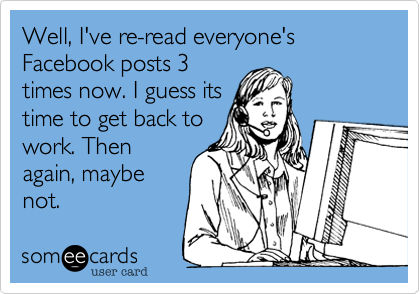 Well, I've re-read everyone's Facebook posts 3
times now. I guess its
time to get back to
work. Then
again, maybe
not.
