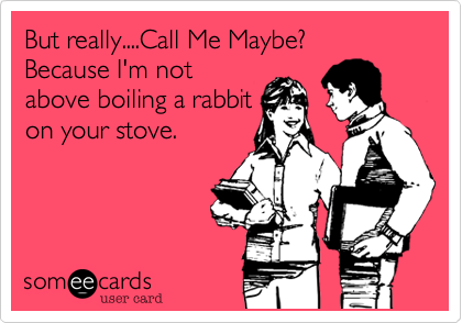 But really....Call Me Maybe?
Because I'm not
above boiling a rabbit
on your stove.