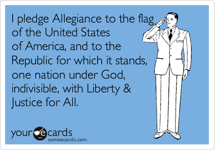 I pledge Allegiance to the flag 
of the United States 
of America, and to the 
Republic for which it stands,
one nation under God,
indivisible, with Liberty &
Justice for All.