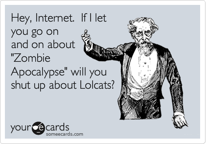 Hey, Internet.  If I let
you go on
and on about
"Zombie
Apocalypse" will you
shut up about Lolcats?
