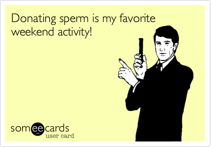 Donating sperm is my favorite
weekend activity!
