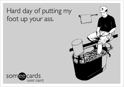 Hard day of putting my 
foot up your ass.