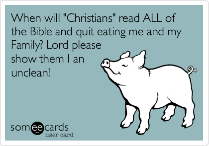 When will "Christians" read ALL of the Bible and quit eating me and my Family? Lord please
show them I an
unclean!