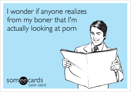 I wonder if anyone realizes 
from my boner that I'm
actually looking at porn
