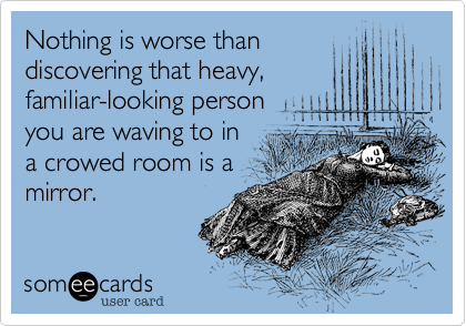 Nothing is worse than
discovering that heavy,
familiar-looking person
you are waving to in
a crowed room is a
mirror.