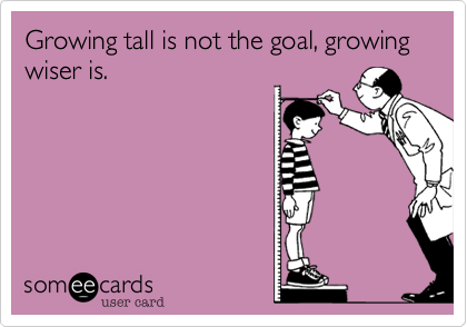 Growing tall is not the goal, growing wiser is.