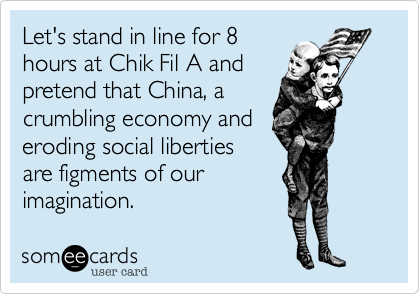 Let's stand in line for 8
hours at Chik Fil A and
pretend that China, a
crumbling economy and
eroding social liberties
are figments of our
imagination.