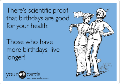There's scientific proof
that birthdays are good
for your health:    

Those who have
more birthdays, live
longer!