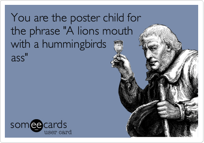 You are the poster child for
the phrase "A lions mouth
with a hummingbirds
ass"
