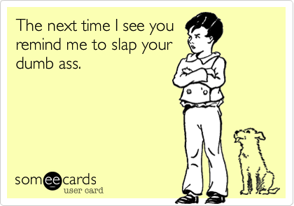 The next time I see you
remind me to slap your
dumb ass.
