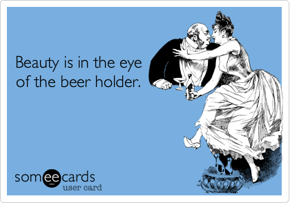 

Beauty is in the eye
of the beer holder.