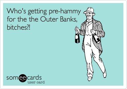 Who's getting pre-hammy
for the the Outer Banks,
bitches?!