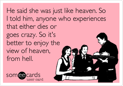 He said she was just like heaven. So I told him, anyone who experiences that either dies or
goes crazy. So it's
better to enjoy the
view of heaven,
from hell.
